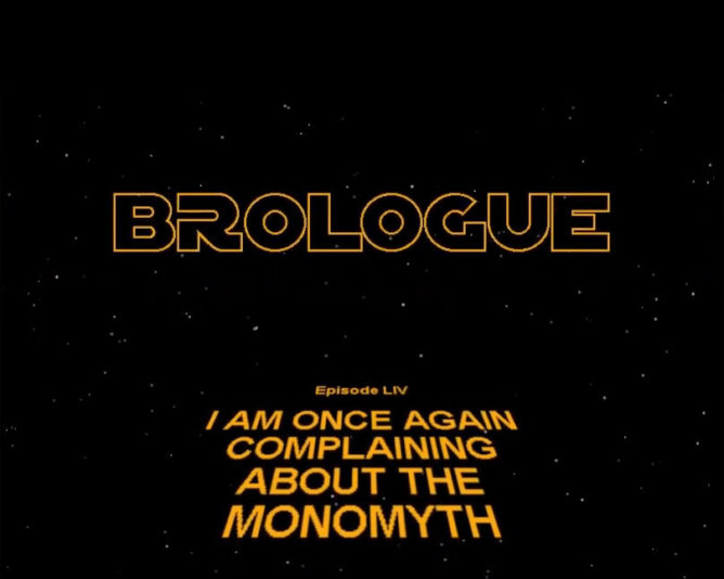 A parody of the intro sequence to every Star Wars film. It reads: BROLOGUE EPISODE LIV (54) I AM ONCE AGAIN COMPLAINING ABOUT THE MONOMYTH