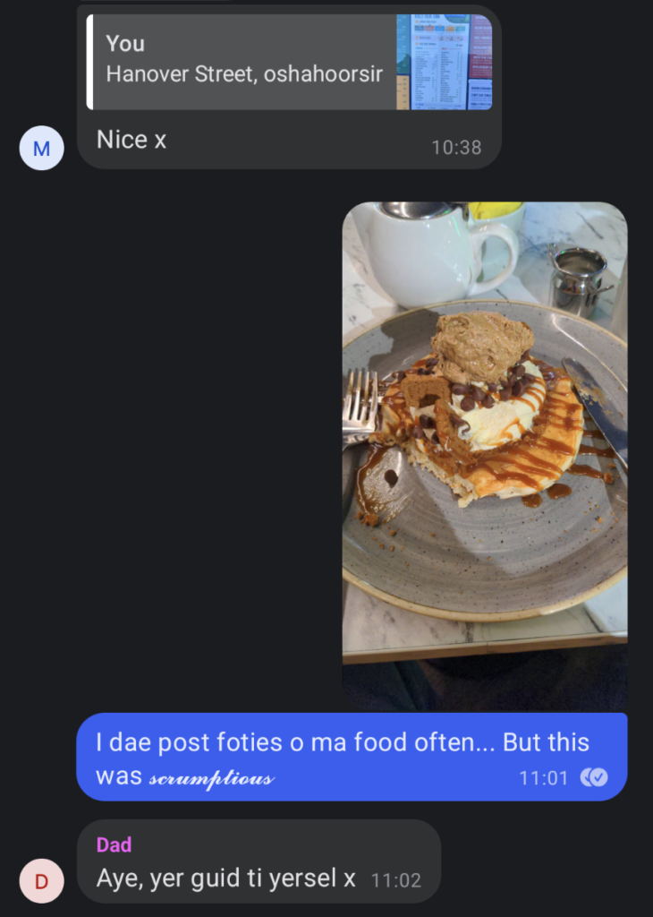 Signal text message between me and my parents.

ME: Hanover Street, oshahoorsir
MUM: Nice x
ME: A photo of a pancake stack with ice cream and coffee-flavoured whipped cream.
ME: I dae post foties o ma food often... but this was scrumptious
DAD: Aye, yer guid ti yersel x

Now, the Southron (English) version...

Me: Hanover Street, oshahoorsir (TL: oshahoorsir is an interjection similar, but not identical to the Irish phrase, 'cute hoor.')
Mum: Nice x
Me: I do not post photographs of my food often… But this was an affa trit
Dad: Yes, you're good to yourself x